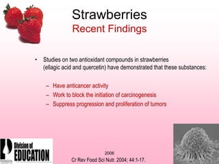 2006
Strawberries
Recent Findings
• Studies on two antioxidant compounds in strawberries
(ellagic acid and quercetin) have demonstrated that these substances:
– Have anticancer activity
– Work to block the initiation of carcinogenesis
– Suppress progression and proliferation of tumors
Cr Rev Food Sci Nutr. 2004; 44:1-17.
 
