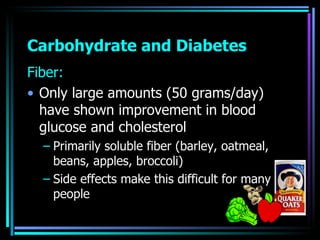 Carbohydrate and Diabetes <ul><li>Fiber: </li></ul><ul><li>Only large amounts (50 grams/day) have shown improvement in blo...