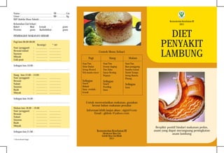 Kementerian Kesehatan RI
Direktorat Bina Gizi
Subdit Bina Gizi Klinik
2011
DIET
PENYAKIT
LAMBUNG
Berpikir positif hindari makanan pedas,
asam yang dapat merangsang peningkatan
asam lambung
KementerianKesehatanRI
2011
Kebutuhan Gizi Sehari :
Kalori : Kkal Lemak : gram
Protein: gram Karbohidrat : gram
PEMBAGIAN MAKANAN SEHARI
Pagi Jam 06.00-08.00
Berat(gr) * URT
Nasi /pengganti
Hewani/nabati
Sayuran
Minyak
Gula pasir
Selingan Jam 10.00 :
................................................................................................................
Siang Jam 12.00 – 13.00 :
Nasi /pengganti
Hewani
Nabati
Sayuran
Buah
Minyak
Selingan Jam 16.00 :
................................................................................................................
Malam Jam 18.00 – 19.00
Nasi /pengganti
Hewani
Nabati
Sayuran
Buah
Minyak
Selingan Jam 21.00 :
................................................................................................................
*) Ukuran Rumah Tangga
Nama :............................................................... TB : ................ Cm
Umur : .............................................................. BB : ................ Kg
IMT (Indeks Masa Tubuh) :............................................................
: ...................... .......................
: ...................... .......................
: ...................... .......................
: ...................... .......................
: ...................... .......................
: ...................... .......................
: ...................... .......................
: ...................... .......................
: ...................... .......................
: ...................... .......................
: ...................... .......................
: ...................... .......................
: ...................... .......................
: ...................... .......................
: ...................... .......................
: ...................... .......................
: ...................... .......................
Pagi
Nasi Tim
Telur Dadar
Setup Wortel
Teh manis encer
Selingan
Snack
Biskuit
Susu rendah -
lemak
Informasi lebih lanjut akses : sigizi@com
Email : gklinis @yahoo.com
Untuk memvariasikan makanan, gunakan
brosur bahan makanan penukar
Siang
Nasi Tim
Semur daging
Tim Tahu
Sayur Bening
Pepaya
Selingan
Snack
Poeding
Susu
Malam
Nasi Tim
Ikan panggang
bumbu tomat
Tumis Tempe
Setup Buncis
Pisang
Selingan
Susu
Contoh Menu Sehari
 