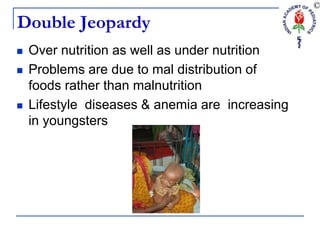 Double Jeopardy
 Over nutrition as well as under nutrition
 Problems are due to mal distribution of
foods rather than malnutrition
 Lifestyle diseases & anemia are increasing
in youngsters
 