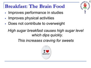 Breakfast: The Brain Food
 Improves performance in studies
 Improves physical activities
 Does not contribute to overweight
High sugar breakfast causes high sugar level
which dips quickly.
This increases craving for sweets
 