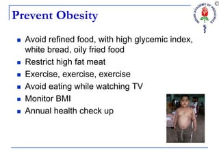 Prevent Obesity
 Avoid refined food, with high glycemic index,
white bread, oily fried food
 Restrict high fat meat
 Exercise, exercise, exercise
 Avoid eating while watching TV
 Monitor BMI
 Annual health check up
 