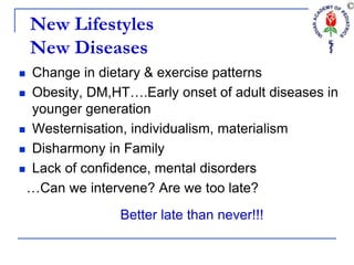 New Lifestyles
New Diseases
 Change in dietary & exercise patterns
 Obesity, DM,HT….Early onset of adult diseases in
younger generation
 Westernisation, individualism, materialism
 Disharmony in Family
 Lack of confidence, mental disorders
…Can we intervene? Are we too late?
Better late than never!!!
 