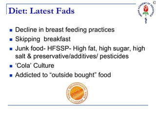 Diet: Latest Fads
 Decline in breast feeding practices
 Skipping breakfast
 Junk food- HFSSP- High fat, high sugar, high
salt & preservative/additives/ pesticides
 ‘Cola’ Culture
 Addicted to “outside bought” food
 
