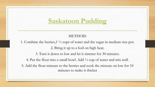 Saskatoon Pudding
METHOD:
1. Combine the berries,1 ½ cups of water and the sugar in medium size pot.
2. Bring it up to a boil on high heat.
3. Turn it down to low and let it simmer for 30 minutes.
4. Put the flour into a small bowl. Add ½ cup of water and mix well.
5. Add the flour mixture to the berries and cook the mixture on low for 10
minutes to make it thicker
 