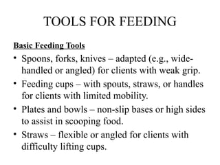 TOOLS FOR FEEDING
Basic Feeding Tools
• Spoons, forks, knives – adapted (e.g., wide-
handled or angled) for clients with weak grip.
• Feeding cups – with spouts, straws, or handles
for clients with limited mobility.
• Plates and bowls – non-slip bases or high sides
to assist in scooping food.
• Straws – flexible or angled for clients with
difficulty lifting cups.
 