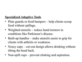 Specialized Adaptive Tools
• Plate guards or food bumpers – help clients scoop
food without spillage.
• Weighted utensils – reduce hand tremors in
conditions like Parkinson’s disease.
• Built-up handles – make utensils easier to grip for
clients with arthritis or weakness.
• Nosey cups – cut-out design allows drinking without
tilting the head back.
• Non-spill cups – prevent choking and aspiration.
 