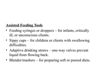 Assisted Feeding Tools
• Feeding syringes or droppers – for infants, critically
ill, or unconscious clients.
• Sippy cups – for children or clients with swallowing
difficulties.
• Adaptive drinking straws – one-way valves prevent
liquid from flowing back.
• Blender/mashers – for preparing soft or pureed diets.
 