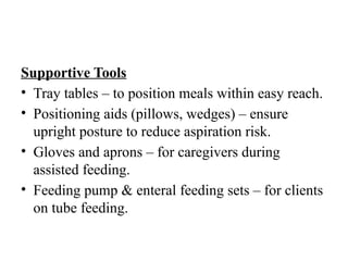Supportive Tools
• Tray tables – to position meals within easy reach.
• Positioning aids (pillows, wedges) – ensure
upright posture to reduce aspiration risk.
• Gloves and aprons – for caregivers during
assisted feeding.
• Feeding pump & enteral feeding sets – for clients
on tube feeding.
 