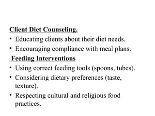 Client Diet Counseling.
• Educating clients about their diet needs.
• Encouraging compliance with meal plans.
Feeding Interventions
• Using correct feeding tools (spoons, tubes).
• Considering dietary preferences (taste,
texture).
• Respecting cultural and religious food
practices.
 