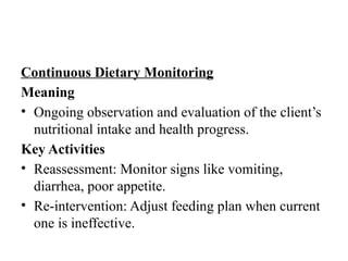 Continuous Dietary Monitoring
Meaning
• Ongoing observation and evaluation of the client’s
nutritional intake and health progress.
Key Activities
• Reassessment: Monitor signs like vomiting,
diarrhea, poor appetite.
• Re-intervention: Adjust feeding plan when current
one is ineffective.
 