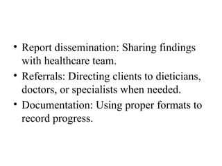• Report dissemination: Sharing findings
with healthcare team.
• Referrals: Directing clients to dieticians,
doctors, or specialists when needed.
• Documentation: Using proper formats to
record progress.
 
