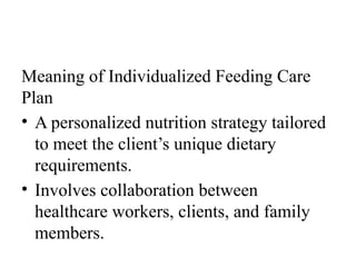 Meaning of Individualized Feeding Care
Plan
• A personalized nutrition strategy tailored
to meet the client’s unique dietary
requirements.
• Involves collaboration between
healthcare workers, clients, and family
members.
 