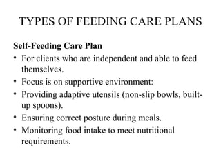 TYPES OF FEEDING CARE PLANS
Self-Feeding Care Plan
• For clients who are independent and able to feed
themselves.
• Focus is on supportive environment:
• Providing adaptive utensils (non-slip bowls, built-
up spoons).
• Ensuring correct posture during meals.
• Monitoring food intake to meet nutritional
requirements.
 