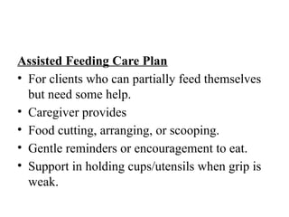 Assisted Feeding Care Plan
• For clients who can partially feed themselves
but need some help.
• Caregiver provides
• Food cutting, arranging, or scooping.
• Gentle reminders or encouragement to eat.
• Support in holding cups/utensils when grip is
weak.
 