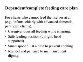Dependent/complete feeding care plan
For clients who cannot feed themselves at all
(e.g., infants, elderly with advanced dementia,
paralyzed clients).
• Caregiver does all feeding while ensuring:
• Safe feeding position (upright, head
supported).
• Small spoonful at a time to prevent choking.
• Respect and patience to maintain client
dignity.
 
