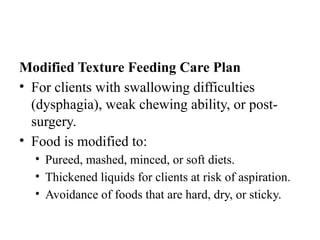 Modified Texture Feeding Care Plan
• For clients with swallowing difficulties
(dysphagia), weak chewing ability, or post-
surgery.
• Food is modified to:
• Pureed, mashed, minced, or soft diets.
• Thickened liquids for clients at risk of aspiration.
• Avoidance of foods that are hard, dry, or sticky.
 