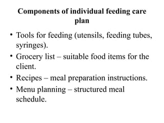 Components of individual feeding care
plan
• Tools for feeding (utensils, feeding tubes,
syringes).
• Grocery list – suitable food items for the
client.
• Recipes – meal preparation instructions.
• Menu planning – structured meal
schedule.
 