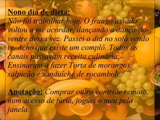 Nono dia de dieta: Não fui trabalhar hoje. O frango assado voltou a me acordar, dançando a dança-do-ventre dessa vez. Passei o dia no sofá vendo tv. Acho que existe um complô. Todos os canais passavam receita culinária. Ensinaram a fazer Torta de morangos, salpicão e sanduíche de rocambole.  Anotação:   Comprar outro controle remoto, num acesso de fúria, joguei o meu pela janela. 