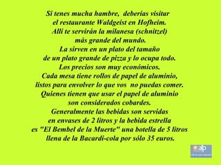 Si tenes mucha hambre, deberías visitar el restaurante Waldgeist en Hofheim. Allí te servirán la milanesa (schnitzel) más grande del mundo. La sirven en un plato del tamaño de un plato grande de pizza y lo ocupa todo. Los precios son muy económicos. Cada mesa tiene rollos de papel de aluminio, listos para envolver lo que vos no puedas comer. Quienes tienen que usar el papel de aluminio son considerados cobardes. Generalmente las bebidas son servidas en envases de 2 litros y la bebida estrella es "El Bembel de la Muerte" una botella de 5 litros llena de la Bacardi-cola por sólo 35 euros.