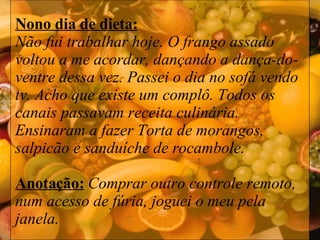 Nono dia de dieta: Não fui trabalhar hoje. O frango assado voltou a me acordar, dançando a dança-do-ventre dessa vez. Passei o dia no sofá vendo tv. Acho que existe um complô. Todos os canais passavam receita culinária. Ensinaram a fazer Torta de morangos, salpicão e sanduíche de rocambole.  Anotação:   Comprar outro controle remoto, num acesso de fúria, joguei o meu pela janela. 