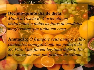 Décimo-quinto dia de dieta: Matei a Gisele B! Cortei ela em pedacinhos e todas as fotos de modelos magérrimas que tinha em casa. Anotação:   O frango e seus amigos estão chateados comigo. Comi um pedaço do Sr. Pão. Mas foi em legítima defesa. Ele me ameaçou com um pedaço de salame.   