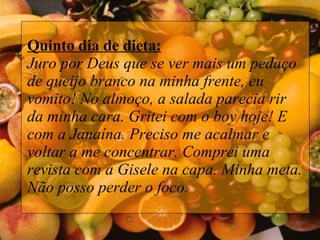 Quinto dia de dieta: Juro por Deus que se ver mais um pedaço de queijo branco na minha frente, eu vomito! No almoço, a salada parecia rir da minha cara. Gritei com o boy hoje! E com a Janaína. Preciso me acalmar e voltar a me concentrar. Comprei uma revista com a Gisele na capa. Minha meta. Não posso perder o foco.  