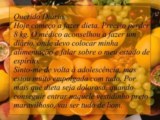 Querido Diário,  Hoje começo a fazer dieta. Preciso perder 8 kg. O médico aconselhou a fazer um diário, onde devo colocar minha alimentação e falar sobre o meu estado de espírito.  Sinto-me de volta à adolescência, mas estou muito empolgada com tudo. Por mais que dieta seja dolorosa, quando conseguir entrar naquele vestidinho preto maravilhoso, vai ser tudo de bom. 