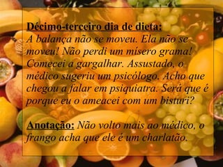 Décimo-terceiro dia de dieta: A balança não se moveu. Ela não se moveu! Não perdi um mísero grama! Comecei a gargalhar. Assustado, o médico sugeriu um psicólogo. Acho que chegou a falar em psiquiatra. Será que é porque eu o ameacei com um bisturi?   Anotação:   Não volto mais ao médico, o frango acha que ele é um charlatão.   