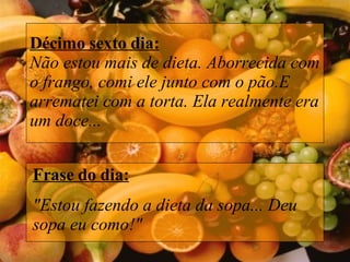 Décimo sexto dia: Não estou mais de dieta. Aborrecida com o frango, comi ele junto com o pão.E arrematei com a torta. Ela realmente era um doce... Frase do dia: "Estou fazendo a dieta da sopa... Deu sopa eu como!" 