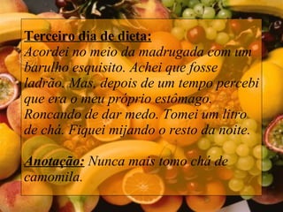Terceiro dia de dieta: Acordei no meio da madrugada com um barulho esquisito. Achei que fosse ladrão. Mas, depois de um tempo percebi que era o meu próprio estômago. Roncando de dar medo. Tomei um litro de chá. Fiquei mijando o resto da noite.    Anotação:  Nunca mais tomo chá de camomila. 