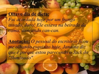 Oitavo dia de dieta: Fui acordada hoje por um frango assado. Juro! Ele estava na beirada da cama, dançando can-can. Anotação:  O pessoal do escritório ficou me olhando esquisito hoje, Janaína diz que é porque estou parecendo o Jack do "Iluminado".  