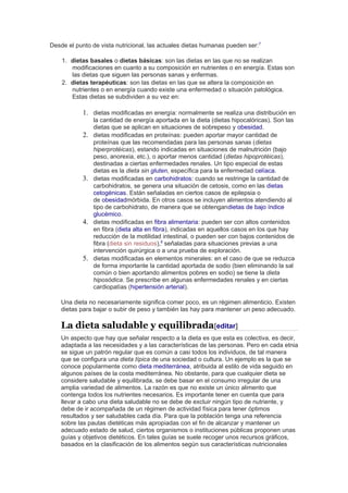 Desde el punto de vista nutricional, las actuales dietas humanas pueden ser:7
1. dietas basales o dietas básicas: son las dietas en las que no se realizan
modificaciones en cuanto a su composición en nutrientes o en energía. Estas son
las dietas que siguen las personas sanas y enfermas.
2. dietas terapéuticas: son las dietas en las que se altera la composición en
nutrientes o en energía cuando existe una enfermedad o situación patológica.
Estas dietas se subdividen a su vez en:
1. dietas modificadas en energía: normalmente se realiza una distribución en
la cantidad de energía aportada en la dieta (dietas hipocalóricas). Son las
dietas que se aplican en situaciones de sobrepeso y obesidad.
2. dietas modificadas en proteínas: pueden aportar mayor cantidad de
proteínas que las recomendadas para las personas sanas (dietas
hiperprotéicas), estando indicadas en situaciones de malnutrición (bajo
peso, anorexia, etc.), o aportar menos cantidad (dietas hipoprotéicas),
destinadas a ciertas enfermedades renales. Un tipo especial de estas
dietas es la dieta sin gluten, específica para la enfermedad celíaca.
3. dietas modificadas en carbohidratos: cuando se restringe la cantidad de
carbohidratos, se genera una situación de cetosis, como en las dietas
cetogénicas. Están señaladas en ciertos casos de epilepsia o
de obesidadmórbida. En otros casos se incluyen alimentos atendiendo al
tipo de carbohidrato, de manera que se obtengandietas de bajo índice
glucémico.
4. dietas modificadas en fibra alimentaria: pueden ser con altos contenidos
en fibra (dieta alta en fibra), indicadas en aquellos casos en los que hay
reducción de la motilidad intestinal, o pueden ser con bajos contenidos de
fibra (dieta sin residuos),8
señaladas para situaciones previas a una
intervención quirúrgica o a una prueba de exploración.
5. dietas modificadas en elementos minerales: en el caso de que se reduzca
de forma importante la cantidad aportada de sodio (bien eliminando la sal
común o bien aportando alimentos pobres en sodio) se tiene la dieta
hiposódica. Se prescribe en algunas enfermedades renales y en ciertas
cardiopatías (hipertensión arterial).
Una dieta no necesariamente significa comer poco, es un régimen alimenticio. Existen
dietas para bajar o subir de peso y también las hay para mantener un peso adecuado.
La dieta saludable y equilibrada[editar]
Un aspecto que hay que señalar respecto a la dieta es que esta es colectiva, es decir,
adaptada a las necesidades y a las características de las personas. Pero en cada etnia
se sigue un patrón regular que es común a casi todos los individuos, de tal manera
que se configura una dieta típica de una sociedad o cultura. Un ejemplo es la que se
conoce popularmente como dieta mediterránea, atribuida al estilo de vida seguido en
algunos países de la costa mediterránea. No obstante, para que cualquier dieta se
considere saludable y equilibrada, se debe basar en el consumo irregular de una
amplia variedad de alimentos. La razón es que no existe un único alimento que
contenga todos los nutrientes necesarios. Es importante tener en cuenta que para
llevar a cabo una dieta saludable no se debe de excluir ningún tipo de nutriente, y
debe de ir acompañada de un régimen de actividad física para tener óptimos
resultados y ser saludables cada día. Para que la población tenga una referencia
sobre las pautas dietéticas más apropiadas con el fin de alcanzar y mantener un
adecuado estado de salud, ciertos organismos o instituciones públicas proponen unas
guías y objetivos dietéticos. En tales guías se suele recoger unos recursos gráficos,
basados en la clasificación de los alimentos según sus características nutricionales
 