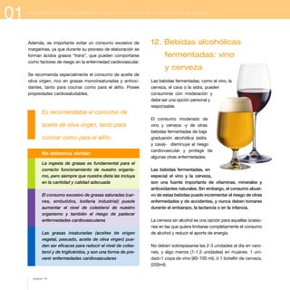 01

R E C O M E N D A C I O N E S A L I M E N TA R I A S : C Ó M O P L A N I F I C A R U N A A L I M E N TA C I Ó N S A L U D A B L E

Además, es importante evitar un consumo excesivo de
margarinas, ya que durante su proceso de elaboración se
forman ácidos grasos “trans”, que pueden comportarse
como factores de riesgo en la enfermedad cardiovascular.

12. Bebidas alcohólicas
fermentadas: vino
y cerveza

Se recomienda especialmente el consumo de aceite de
oliva virgen, rico en grasas monoinsaturadas y antioxidantes, tanto para cocinar como para el aliño. Posee
propiedades cardiosaludables.

Las bebidas fermentadas, como el vino, la
cerveza, el cava o la sidra, pueden
consumirse con moderación y
debe ser una opción personal y
responsable.

Es recomendable el consumo de
aceite de oliva virgen, tanto para
cocinar como para el aliño.
No debemos olvidar:
La ingesta de grasas es fundamental para el
correcto funcionamiento de nuestro organismo, pero siempre que nuestra dieta las incluya
en la cantidad y calidad adecuada
El consumo excesivo de grasas saturadas (carnes, embutidos, bollería industrial) puede
aumentar el nivel de colesterol de nuestro
organismo y también el riesgo de padecer
enfermedades cardiovasculares
Las grasas insaturadas (aceites de origen
vegetal, pescado, aceite de oliva virgen) pueden ser eficaces para reducir el nivel de colesterol y de triglicéridos, y son una forma de prevenir enfermedades cardiovasculares

página 18

El consumo moderado de
vino y cerveza -y de otras
bebidas fermentadas de baja
graduación alcohólica (sidra
y cava)- disminuye el riesgo
cardiovascular y protege de
algunas otras enfermedades.
Las bebidas fermentadas, en
especial el vino y la cerveza,
son una fuente importante de vitaminas, minerales y
antioxidantes naturales. Sin embargo, el consumo abusivo de estas bebidas puede incrementar el riesgo de otras
enfermedades y de accidentes, y nunca deben tomarse
durante el embarazo, la lactancia o en la infancia.
La cerveza sin alcohol es una opción para aquellas ocasiones en las que quiera limitarse completamente el consumo
de alcohol y reducir el aporte de energía.
No deben sobrepasarse las 2-3 unidades al día en varones, y algo menos (1-1,5 unidades) en mujeres. 1 unidad=1 copa de vino (80-100 ml), ó 1 botellín de cerveza,
(200ml).

 