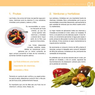 G U Í A

D E

L A

A L I M E N T A C I Ó N

S A L U D A B L E

1. Frutas

2. Verduras y hortalizas

Las frutas y los zumos de frutas nos aportan agua,azúcares, vitaminas como la vitamina C y los carotenos;
minerales como potasio y selenio; y fibra.

Las verduras y hortalizas son una importante fuente de
vitaminas, minerales, fibra y antioxidantes, por lo que es
recomendable consumirlas diariamente, aprovechando la
gran variedad de verduras que nos ofrece nuestro entorno mediterráneo.

Es recomendable un consumo frecuente de frutas
enteras, ya que los
zumos aportan sólo
vitaminas y minerales
y carecen de la mayor
parte de la fibra que
aporta la fruta entera.
Las frutas desecadas
(ciruelas, castañas, pasas,
dátiles) se caracterizan principalmente por un menor contenido de
agua, aunque concentran el resto de los nutrientes y
aumentan también el aporte calórico.

La fruta entera es una fuente

La mejor manera de aprovechar todas sus vitaminas y
minerales es tomarlas en crudo, solas o en ensalada. Al
horno o a la plancha es otra deliciosa opción. Si las hervimos, es conveniente aprovechar el agua para sopas o
purés, porque en ella quedan muchos de los minerales de
las verduras. Si las cocemos al vapor mantendremos la
mayoría de los nutrientes.
Se recomienda un consumo mínimo de 300 g diarios (2
raciones), aunque lo deseable sería consumir alrededor
de 400 g de verduras y hortalizas por día, priorizando las
variedades de temporada.
Es preferible que una de las raciones sea en crudo, por
ejemplo en ensalada, y otra en cocido, siguiendo las
recomendaciones de preparación culinaria para minimizar la pérdida de nutrientes.

importante de vitaminas,
minerales y fibra.

Teniendo en cuenta el valor nutritivo y su papel protector para la salud, deberíamos consumir tres o más piezas de fruta al día, preferentemente frescas.
Es importante que una de ellas sea una fruta rica en
vitamina C: cítricos, kiwis, fresas, etc.
página 11

01

 