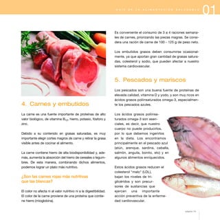 G U Í A

D E

L A

A L I M E N T A C I Ó N

S A L U D A B L E

Es conveniente el consumo de 3 a 4 raciones semanales de carnes, priorizando las piezas magras. Se considera una ración de carne de 100 - 125 g de peso neto.
Los embutidos grasos deben consumirse ocasionalmente, ya que aportan gran cantidad de grasas saturadas, colesterol y sodio, que pueden afectar a nuestro
sistema cardiovascular.

5. Pescados y mariscos

4. Carnes y embutidos
La carne es una fuente importante de proteínas de alto
valor biológico, de vitamina B12, hierro, potasio, fósforo y
zinc.
Debido a su contenido en grasas saturadas, es muy
importante elegir cortes magros de carne y retirar la grasa
visible antes de cocinar el alimento.
La carne contiene hierro de alta biodisponibilidad y, además, aumenta la absorción del hierro de cereales o legumbres. De esta manera, combinando dichos alimentos,
podemos lograr un plato más nutritivo.

¿Son las carnes rojas más nutritivas
que las blancas?
El color no afecta ni al valor nutritivo ni a la digestibilidad.
El color de la carne proviene de una proteína que contiene hierro (mioglobina).

Los pescados son una buena fuente de proteínas de
elevada calidad, vitamina D y yodo, y son muy ricos en
ácidos grasos poliinsaturados omega-3, especialmente los pescados azules.
Los ácidos grasos poliinsaturados omega-3 son esenciales, es decir, que nuestro
cuerpo no puede producirlos,
por lo que debemos ingerirlos
en la dieta. Los encontramos
principalmente en el pescado azul
(atún, arenque, sardina, caballa,
salmón, anguila, bonito, etc) y en
algunos alimentos enriquecidos.
Estos ácidos grasos reducen el
colesterol "malo" (LDL),
bajan los niveles de triglicéridos y son precursores de sustancias que
ejercen
una
importante
acción preventiva de la enfermedad cardiovascular.
página 13

01

 