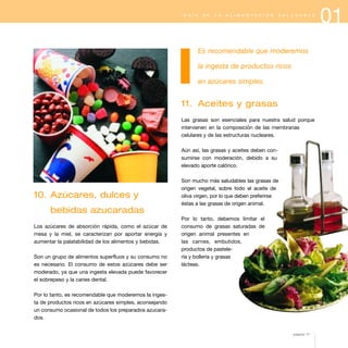 G U Í A

D E

L A

A L I M E N T A C I Ó N

S A L U D A B L E

Es recomendable que moderemos
la ingesta de productos ricos
en azúcares simples.

11. Aceites y grasas
Las grasas son esenciales para nuestra salud porque
intervienen en la composición de las membranas
celulares y de las estructuras nucleares.
Aún así, las grasas y aceites deben consumirse con moderación, debido a su
elevado aporte calórico.

10. Azúcares, dulces y

Son mucho más saludables las grasas de
origen vegetal, sobre todo el aceite de
oliva virgen, por lo que deben preferirse
éstas a las grasas de origen animal.

bebidas azucaradas
Los azúcares de absorción rápida, como el azúcar de
mesa y la miel, se caracterizan por aportar energía y
aumentar la palatabilidad de los alimentos y bebidas.
Son un grupo de alimentos superfluos y su consumo no
es necesario. El consumo de estos azúcares debe ser
moderado, ya que una ingesta elevada puede favorecer
el sobrepeso y la caries dental.

Por lo tanto, debemos limitar el
consumo de grasas saturadas de
origen animal presentes en
las carnes, embutidos,
productos de pastelería y bollería y grasas
lácteas.

Por lo tanto, es recomendable que moderemos la ingesta de productos ricos en azúcares simples, aconsejando
un consumo ocasional de todos los preparados azucarados.
página 17

01

 