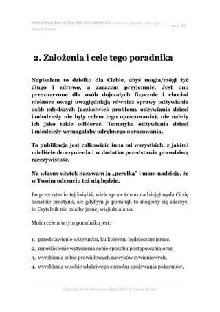 DIETA FIZJOLOGICZNA TOMASZA REZNERA - darmowy fragment - Złote Myśli
                                                                       ● str. 10
Tomasz Rezner




 2. Założenia i cele tego poradnika

Napisałem to dziełko dla Ciebie, abyś mogła/mógł żyć
długo i zdrowo, a zarazem przyjemnie. Jest ono
przeznaczone dla osób dojrzałych fizycznie i chociaż
niektóre uwagi uwzględniają również sprawy odżywiania
osób młodszych (aczkolwiek problemy odżywiania dzieci
i młodzieży nie były celem tego opracowania), nie należy
ich jako takie odbierać. Tematyka odżywiania dzieci
i młodzieży wymagałaby odrębnego opracowania.

Ta publikacja jest całkowicie inna od wszystkich, z jakimi
mieliście do czynienia i w dodatku przedstawia prawdziwą
rzeczywistość.

Na własny użytek nazywam ją „perełką” i mam nadzieję, że
w Twoim odczuciu też nią będzie.

Po przeczytaniu tej książki, wiele spraw (mam nadzieję) wyda Ci się
banalnie prostymi, ale gdybym je pominął, to mogłoby się zdarzyć,
że Czytelnik nie miałby jasnej wizji działania.

Moim celem w tym poradniku jest:


1. przedstawienie wizerunku, ku któremu będziesz zmierzać,
2. umożliwienie wytyczenia sobie sposobu postępowania oraz
3. wyrobienia sobie prawidłowych nawyków żywieniowych,
4. wyrobienia w sobie właściwego sposobu spożywania pokarmów,



                Copyright by Wydawnictwo Złote Myśli & Tomasz Rezner
 