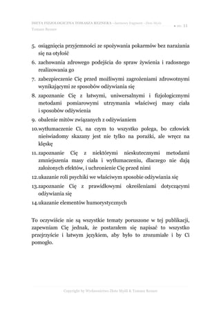 DIETA FIZJOLOGICZNA TOMASZA REZNERA - darmowy fragment - Złote Myśli
                                                                       ● str. 11
Tomasz Rezner



5. osiągnięcia przyjemności ze spożywania pokarmów bez narażania
   się na otyłość
6. zachowania zdrowego podejścia do spraw żywienia i radosnego
   realizowania go
7. zabezpieczenie Cię przed możliwymi zagrożeniami zdrowotnymi
   wynikającymi ze sposobów odżywiania się
8. zapoznanie Cię z łatwymi, uniwersalnymi i fizjologicznymi
   metodami pomiarowymi utrzymania właściwej masy ciała
   i sposobów odżywienia
9. obalenie mitów związanych z odżywianiem
10.wytłumaczenie Ci, na czym to wszystko polega, bo człowiek
   nieświadomy skazany jest nie tylko na porażki, ale wręcz na
   klęskę
11. zapoznanie Cię z niektórymi nieskutecznymi metodami
    zmniejszenia masy ciała i wytłumaczeniu, dlaczego nie dają
    założonych efektów, i uchronienie Cię przed nimi
12.ukazanie roli psychiki we właściwym sposobie odżywiania się
13.zapoznanie Cię z prawidłowymi określeniami dotyczącymi
   odżywiania się
14.ukazanie elementów humorystycznych


To oczywiście nie są wszystkie tematy poruszone w tej publikacji,
zapewniam Cię jednak, że postarałem się napisać to wszystko
przejrzyście i łatwym językiem, aby było to zrozumiałe i by Ci
pomogło.




                Copyright by Wydawnictwo Złote Myśli & Tomasz Rezner
 