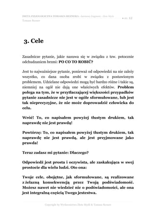 DIETA FIZJOLOGICZNA TOMASZA REZNERA - darmowy fragment - Złote Myśli
                                                                       ● str. 12
Tomasz Rezner




 3. Cele

Zasadnicze pytanie, jakie nasuwa się w związku z tzw. potocznie
odchudzaniem brzmi: PO CO TO ROBIĆ?

Jest to najważniejsze pytanie, ponieważ od odpowiedzi na nie zależy
wszystko, co dana osoba zrobi w związku z postawionym
problemem. Udzielane odpowiedzi mogą być bardzo różne i takie są,
niemniej na ogół nie dają one właściwych efektów. Problem
polega na tym, że w przytłaczającej większości przypadków
pytanie zasadnicze nie jest w ogóle sformułowane, lub jest
tak nieprecyzyjne, że nie może doprowadzić człowieka do
celu.

Wróć! To, co napisałem powyżej tłustym drukiem, tak
naprawdę nie jest prawdą!

Powtórzę: To, co napisałem powyżej tłustym drukiem, tak
naprawdę nie jest prawdą, ale jest przyjmowane jako
prawda!

Teraz zadasz mi pytanie: Dlaczego?

Odpowiedź jest prosta i oczywista, ale zaskakująca w swej
prostocie dla wielu ludzi. Oto ona:

Twoje cele, obojętne, jak sformułowane, są realizowane
z żelazną konsekwencją przez Twoją podświadomość.
Możesz nawet nie wiedzieć nic o podświadomości, ale ona
jest integralną częścią Twego jestestwa.


                Copyright by Wydawnictwo Złote Myśli & Tomasz Rezner
 