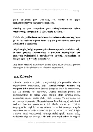 DIETA FIZJOLOGICZNA TOMASZA REZNERA - darmowy fragment - Złote Myśli
                                                                              ● str. 14
Tomasz Rezner



jeśli program jest wadliwy, to                          efekty         będą      jego
konsekwentnym odzwierciedleniem.

Sztuką w tym wszystkim jest zaimplantowanie sobie
właściwego programu i o tym jest ta książka.

Działanie podświadomości ma charakter uniwersalny, lecz
ja w tej książce ograniczam się do poruszania tematyki
związanej z otyłością.

Abyś mogła/mógł wyznaczyć sobie w sposób właściwy cel,
musisz poznać zagadnienie w stopniu niezbędnym do
podjęcia świadomej i prawidłowej decyzji. Napisałem tę
książkę po to, by Ci to umożliwić.

Aby mieć właściwą motywację, trzeba sobie zadać pytania: po co?
dlaczego?, a następnie znaleźć właściwe odpowiedzi.



3.1. Zdrowie

Zdrowie uważam za jeden z najważniejszych powodów dbania
o prawidłowe odżywianie, gdyż konsekwencje otyłości są
tragiczne dla człowieka. Możesz pomyśleć sobie, że przesadzam,
ale tak niestety jest naprawdę. Otyłość prowadzi powoli, ale
konsekwentnie do bardzo wielu chorób, które skracają życie,
a przedtem zadają osobie otyłej wiele cierpień. Te cierpienia nie
ograniczają się zresztą tylko do tej osoby, lecz dotyczą jej najbliższej
rodziny, kosztów społecznych itd. Osoba chora w rodzinie
(w przypadku otyłości – na własne życzenie) wymaga stałych
wydatków na leczenie, często nie jest w stanie pracować i żyje
z chudej renty chorobowej, wymaga stałej opieki innych osób,
w dodatku ciągle za dużo je. Tak, tak! Nie myśl sobie, że czyjeś

                Copyright by Wydawnictwo Złote Myśli & Tomasz Rezner
 