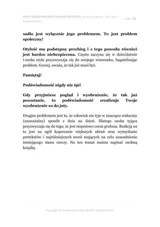 DIETA FIZJOLOGICZNA TOMASZA REZNERA - darmowy fragment - Złote Myśli
                                                                       ● str. 15
Tomasz Rezner



sadło jest wyłącznie jego problemem. To jest problem
społeczny!

Otyłość ma podstępny przebieg i z tego powodu również
jest bardzo niebezpieczna. Często zaczyna się w dzieciństwie
i osoba otyła przyzwyczaja się do swojego wizerunku, bagatelizując
problem. Gorzej, uważa, że tak już musi być.

Pamiętaj!

Podświadomość nigdy nie śpi!

Gdy przyjmiesz pogląd i wyobrażenie, że tak już
pozostanie,   to    podświadomość zrealizuje Twoje
wyobrażenie co do joty.

Drugim problemem jest to, że człowiek nie tyje w znacząco widoczny
(zauważalny) sposób z dnia na dzień. Dlatego osoba tyjąca
przyzwyczaja się do tego, że jest stopniowo coraz grubsza. Reakcją na
to jest na ogół kupowanie większych ubrań oraz wymyślanie
pretekstów i najróżniejszych teorii mających na celu uzasadnienie
istniejącego stanu rzeczy. Na ten temat można napisać osobną
książkę.




                Copyright by Wydawnictwo Złote Myśli & Tomasz Rezner
 