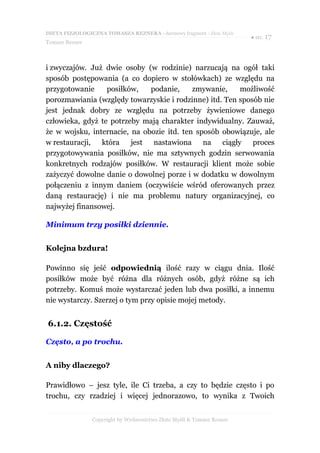 DIETA FIZJOLOGICZNA TOMASZA REZNERA - darmowy fragment - Złote Myśli
                                                                       ● str. 17
Tomasz Rezner



i zwyczajów. Już dwie osoby (w rodzinie) narzucają na ogół taki
sposób postępowania (a co dopiero w stołówkach) ze względu na
przygotowanie     posiłków,   podanie,     zmywanie,    możliwość
porozmawiania (względy towarzyskie i rodzinne) itd. Ten sposób nie
jest jednak dobry ze względu na potrzeby żywieniowe danego
człowieka, gdyż te potrzeby mają charakter indywidualny. Zauważ,
że w wojsku, internacie, na obozie itd. ten sposób obowiązuje, ale
w restauracji,  która    jest nastawiona na ciągły          proces
przygotowywania posiłków, nie ma sztywnych godzin serwowania
konkretnych rodzajów posiłków. W restauracji klient może sobie
zażyczyć dowolne danie o dowolnej porze i w dodatku w dowolnym
połączeniu z innym daniem (oczywiście wśród oferowanych przez
daną restaurację) i nie ma problemu natury organizacyjnej, co
najwyżej finansowej.

Minimum trzy posiłki dziennie.


Kolejna bzdura!

Powinno się jeść odpowiednią ilość razy w ciągu dnia. Ilość
posiłków może być różna dla różnych osób, gdyż różne są ich
potrzeby. Komuś może wystarczać jeden lub dwa posiłki, a innemu
nie wystarczy. Szerzej o tym przy opisie mojej metody.


6.1.2. Częstość

Często, a po trochu.


A niby dlaczego?

Prawidłowo – jesz tyle, ile Ci trzeba, a czy to będzie często i po
trochu, czy rzadziej i więcej jednorazowo, to wynika z Twoich


                Copyright by Wydawnictwo Złote Myśli & Tomasz Rezner
 