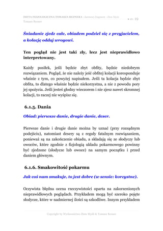 DIETA FIZJOLOGICZNA TOMASZA REZNERA - darmowy fragment - Złote Myśli
                                                                       ● str. 19
Tomasz Rezner



Śniadanie zjedz całe, obiadem podziel się z przyjacielem,
a kolację oddaj wrogowi.


Ten pogląd nie jest taki zły, lecz jest nieprawidłowo
interpretowany.

Każdy posiłek, jeśli będzie zbyt obfity, będzie niedobrym
rozwiązaniem. Pogląd, że nie należy jeść obfitej kolacji koresponduje
właśnie z tym, co powyżej napisałem. Jeśli ta kolacja będzie zbyt
obfita, to dlatego właśnie będzie niekorzystna, a nie z powodu pory
jej spożycia. Jeśli jesteś głodny wieczorem i nie zjesz nawet skromnej
kolacji, to raczej nie wyśpisz się.


6.1.5. Dania

Obiad: pierwsze danie, drugie danie, deser.


Pierwsze danie i drugie danie można by uznać (przy rozsądnym
podejściu), natomiast desery są z reguły fatalnym rozwiązaniem,
ponieważ są na zakończenie obiadu, a składają się ze słodyczy lub
owoców, które zgodnie z fizjologią układu pokarmowego powinny
być zjedzone (słodycze lub owoce) na samym początku i przed
daniem głównym.


6.1.6. Smakowitość pokarmu

Jak coś nam smakuje, to jest dobre (w sensie: korzystne).


Oczywista błędna ocena rzeczywistości oparta na zakorzenionych
nieprawidłowych poglądach. Przykładem mogą być szeroko pojęte
słodycze, które w nadmiernej ilości są szkodliwe. Innym przykładem


                Copyright by Wydawnictwo Złote Myśli & Tomasz Rezner
 