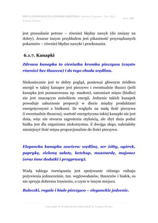 DIETA FIZJOLOGICZNA TOMASZA REZNERA - darmowy fragment - Złote Myśli
                                                                       ● str. 20
Tomasz Rezner



jest przesalanie potraw – również błędny nawyk (do zmiany na
dobry). Jeszcze innym przykładem jest pikantność przyrządzanych
pokarmów – również błędne nawyki i przekonania.


6.1.7. Kanapki

Zdrowa kanapka to cieniutka kromka pieczywa (często
również bez tłuszczu) i do tego chuda wędlina.


Niekoniecznie jest to dobry pogląd, ponieważ głównym źródłem
energii w takiej kanapce jest pieczywo i ewentualnie tłuszcz (jeśli
kanapka jest posmarowana np. masłem), natomiast mięso (białko)
nie jest znaczącym nośnikiem energii. Jedzenie takich kanapek
powoduje zaburzenie proporcji w diecie między produktami
energetycznymi a białkami. Ze względu na małą ilość pieczywa
(i ewentualnie tłuszczu), wartość energetyczna takiej kanapki nie jest
duża, więc nie stwarza zagrożenia otyłością, ale zbyt duża podaż
białka jest dla organizmu niekorzystna. Z dwojga złego, należałoby
zmniejszyć ilość mięsa proporcjonalnie do ilości pieczywa.



Elegancka kanapka zawiera: wędlinę, ser żółty, ogórek,
paprykę, zieloną sałatę, ketchup, musztardę, majonez
(oraz inne dodatki i przyprawy).


Wadą takiego rozwiązania jest spożywanie różnego rodzaju
pożywienia jednocześnie, tzn. węglowodanów, tłuszczów i białek, co
nie sprzyja dobremu trawieniu, o czym w innym miejscu.

Bułeczki, rogale i białe pieczywo – eleganckie jedzenie.



                Copyright by Wydawnictwo Złote Myśli & Tomasz Rezner
 
