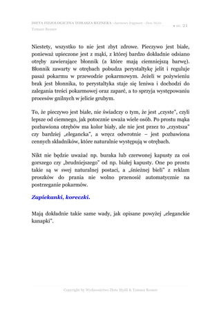 DIETA FIZJOLOGICZNA TOMASZA REZNERA - darmowy fragment - Złote Myśli
                                                                       ● str. 21
Tomasz Rezner



Niestety, wszystko to nie jest zbyt zdrowe. Pieczywo jest białe,
ponieważ upieczone jest z mąki, z której bardzo dokładnie odsiano
otręby zawierające błonnik (a które mają ciemniejszą barwę).
Błonnik zawarty w otrębach pobudza perystaltykę jelit i reguluje
pasaż pokarmu w przewodzie pokarmowym. Jeżeli w pożywieniu
brak jest błonnika, to perystaltyka staje się leniwa i dochodzi do
zalegania treści pokarmowej oraz zaparć, a to sprzyja występowaniu
procesów gnilnych w jelicie grubym.

To, że pieczywo jest białe, nie świadczy o tym, że jest „czyste”, czyli
lepsze od ciemnego, jak potocznie uważa wiele osób. Po prostu mąka
pozbawiona otrębów ma kolor biały, ale nie jest przez to „czystsza”
czy bardziej „elegancka”, a wręcz odwrotnie – jest pozbawiona
cennych składników, które naturalnie występują w otrębach.

Nikt nie będzie uważać np. buraka lub czerwonej kapusty za coś
gorszego czy „brudniejszego” od np. białej kapusty. One po prostu
takie są w swej naturalnej postaci, a „śnieżnej bieli” z reklam
proszków do prania nie wolno przenosić automatycznie na
postrzeganie pokarmów.

Zapiekanki, koreczki.


Mają dokładnie takie same wady, jak opisane powyżej „eleganckie
kanapki”.




                Copyright by Wydawnictwo Złote Myśli & Tomasz Rezner
 