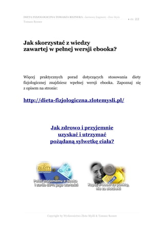 DIETA FIZJOLOGICZNA TOMASZA REZNERA - darmowy fragment - Złote Myśli
                                                                       ● str. 22
Tomasz Rezner




Jak skorzystać z wiedzy
zawartej w pełnej wersji ebooka?



Więcej praktycznych porad dotyczących stosowania diety
fizjologicznej znajdziesz wpełnej wersji ebooka. Zapoznaj się
z opisem na stronie:


http://dieta-fizjologiczna.zlotemysli.pl/




                  Jak zdrowo i przyjemnie
                     uzyskać i utrzymać
                  pożądaną sylwetkę ciała?




                Copyright by Wydawnictwo Złote Myśli & Tomasz Rezner
 