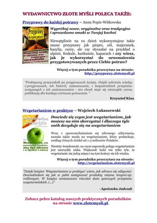 WYDAWNICTWO ZŁOTE MYŚLI POLECA TAKŻE:
Przyprawy do każdej potrawy – Anna Popis-Witkowska
                  Wypróbuj nowe, oryginalne oraz tradycyjne
                  i sprawdzone smaki w Twojej kuchni

                  Niewątpliwie na co dzień wykorzystujesz takie
                  znane przyprawy jak pieprz, sól, majeranek,
                  bazylia, curry, ale czy słyszałaś na przykład o
                  alpinii, fenkule, kurkumie, kaparach i czy wiesz,
                  jak je wykorzystać do urozmaicenia
                  przygotowywanych przez Ciebie potraw?

                      Więcej o tym poradniku przeczytasz na stronie:
                                      http://przyprawy.zlotemysli.pl

 "Praktyczny przewodnik po przyprawach świata. Dzięki zebraniu wiedzy
 o przyprawach, ich historii, zastosowaniu, i bezpośrednich przepisów
 związanych z ich zastosowaniem - ten ebook staje się niezwykle cenną
 publikacją dla każdego wirtuoza gotowania. "
                                                            Krzysztof Kina


Wegetarianizm w praktyce – Wojciech Łukaszewski
                  Dowiedz się czym jest wegetarianizm, jak
                  możesz na nim skorzystać i dlaczego tyle
                  osób decyduje się na wegetarianizm

                  Wraz z upowszechnianiem się zdrowego odżywiania,
                  nastała także moda na wegetarianizm, który praktykuje,
                  według różnych źródeł od 1-3 milionów Polaków.
                  Niestety świadomość, na czym naprawdę polega wegetarianizm
                  jest niezwykle niska. Większość ludzi wie tylko tyle, że
                  wegetarianie nie jedzą mięsa i na tym kończy się ich wiedza.
                      Więcej o tym poradniku przeczytasz na stronie:
                                  http://wegetarianizm.zlotemysli.pl

"Dzięki książce 'Wegetarianizm w praktyce' wiem, jak zdrowo się odżywiać.
Dowiedziałam się jak w pełni zastępować produkty mięsne innymi-np.
roślinnymi. W książce umieszczono również dużo gotowych przepisów
wegetariańskich. (...)"

                                                    - Agnieszka Jadczak


 Zobacz pełen katalog naszych praktycznych poradników
               na stronie www.zlotemysli.pl
 