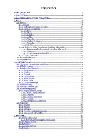SPIS TREŚCI
PODZIĘKOWANIA.................................................................................................7
1. OD AUTORA......................................................................................................8
2. ZAŁOŻENIA I CELE TEGO PORADNIKA..........................................................13
3. CELE................................................................................................................15
    3.1. Zdrowie................................................................................................................17
       3.1.1. Brzuch...........................................................................................................18
       3.1.2. Klatka piersiowa i jej zawartość..................................................................20
       3.1.3. Narządy wewnętrzne....................................................................................21
          3.1.3.1. Serce......................................................................................................21
          3.1.3.2. Płuca.....................................................................................................22
          3.1.3.3. Żołądek.................................................................................................22
          3.1.3.4. Jelita.....................................................................................................23
          3.1.3.5. Wątroba................................................................................................23
          3.1.3.6. Pęcherzyk żółciowy..............................................................................23
          3.1.3.7. Trzustka................................................................................................23
          3.1.3.8. Nerki....................................................................................................24
       3.1.4.1. Kończyny dolne (popularnie określane jako nogi)...................................24
          3.1.4.1. Kończyny dolne (popularnie określane jako nogi)...............................25
          3.1.4.2. Kręgosłup.............................................................................................26
          3.1.4.3. Układ naczyniowy i miażdżyca.............................................................27
       3.1.5. Tkanka tłuszczowa.......................................................................................29
    3.2. Prezencja i kariera..............................................................................................30
    3.3. Samopoczucie......................................................................................................31
4. JAK TO DZIAŁA?.............................................................................................32
    4.1. Hierarchia energetyczna organizmu...................................................................32
    4.2. Układ trawienny..................................................................................................34
    4.3. Trawienie i wchłanianie......................................................................................34
       4.3.1. Jama ustna ..................................................................................................35
       4.3.2. Przełyk.........................................................................................................35
       4.3.3. Żołądek........................................................................................................36
       4.3.4. Dwunastnica...............................................................................................38
       4.3.5. Jelito cienkie................................................................................................39
       4.3.6. Jelito grube..................................................................................................39
       4.3.7. Odbytnica i odbyt........................................................................................40
    4.4. Układ moczowy...................................................................................................40
    4.5. Dlaczego człowiek tyje?.......................................................................................40
    4.6. Bilans energetyczny............................................................................................42
       4.6.1. Magazynowanie energii...............................................................................44
          4.6.1.1. Krew i płyny ustrojowe.........................................................................45
          4.6.1.2. Wątroba................................................................................................45
          4.6.1.3. Tkanka tłuszczowa...............................................................................45
          4.6.1.4. Tkanki..................................................................................................49
          4.6.1.5. Mózg i tkanka nerwowa.......................................................................49
    4.7. Regulacje.............................................................................................................49
       4.7.1. Insulina........................................................................................................50
       4.7.2. Tłuszcz.........................................................................................................52
       4.7.3. Glikogen.......................................................................................................52
       4.7.4. Mucyny i mukopolisacharydy......................................................................52
       4.7.5. Cholesterol: HDL i LDL...............................................................................53
5. PSYCHIKA.......................................................................................................54
        5.1. Dzieło Emila Coue...........................................................................................54
           5.1.1. Prawidła określone przez Emila Coue.....................................................55
        5.2. NLP i jego twórcy............................................................................................55
        5.3. Łakomstwo.....................................................................................................56
        5.4. Anorexia nervosa............................................................................................56
        5.5. Bulimia............................................................................................................57
 