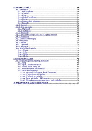 6. MITY O OTYŁOŚCI..........................................................................................58
   6.1. O posiłkach..........................................................................................................58
      6.1.1. Ilość posiłków...............................................................................................58
      6.1.2. Częstość........................................................................................................59
      6.1.3. Czas..............................................................................................................60
      6.1.4. Obfitość posiłków.........................................................................................61
      6.1.5. Dania............................................................................................................61
      6.1.6. Smakowitość pokarmu.................................................................................61
      6.1.7. Kanapki........................................................................................................62
   6.2. O słabości............................................................................................................64
   6.3. O złym trawieniu.................................................................................................65
      6.3.1. O grubych.....................................................................................................65
      6.3.2. O chudych....................................................................................................66
   6.4. O miażdżycy........................................................................................................67
   6.5. O tym, że ktoś taki już jest i nie da się tego zmienić...........................................67
   6.6. O hormonach......................................................................................................68
   6.7. O chorych na cukrzycę........................................................................................69
   6.8. Genetyczne..........................................................................................................71
   6.9. O dietach.............................................................................................................72
   6.10. O normach.........................................................................................................75
   6.11. Cholesterol.........................................................................................................77
   6.12. Składniki pożywienia.........................................................................................79
      6.12.1. Mięso..........................................................................................................79
      6.12.2. Ryby...........................................................................................................79
      6.12.3. Nabiał.........................................................................................................79
      6.12.4. Zboża.........................................................................................................83
7. LECZENIE OTYŁOŚCI......................................................................................85
   7.1. Tradycyjne sposoby regulacji masy ciała.............................................................85
      7.1.1. Diety.............................................................................................................85
      7.1.2. Sport i ćwiczenia fizyczne............................................................................86
      7.1.3. Sauny, banie, termy itp................................................................................86
      7.1.4. Przeczyszczanie, lewatywy itp......................................................................87
      7.1.5. Metody chirurgiczne....................................................................................87
          7.1.5.1. Wycinanie i odsysanie tkanki tłuszczowej............................................87
          7.1.5.2. Wycinanie części żołądka.....................................................................88
          7.1.5.3. Wycinanie części jelit...........................................................................88
          7.1.5.4. Balon w żołądku – BIB system.............................................................89
          7.1.5.5. Obrączka umieszczona na górnej części żołądka.................................89
8. ZAKOŃCZENIE CZĘŚCI PIERWSZEJ...................................................90
 